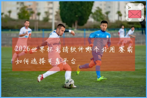 2026世界杯竞猜软件哪个好用 赛前如何选择可靠平台